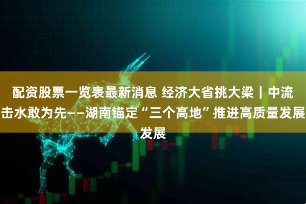 配资股票一览表最新消息 经济大省挑大梁｜中流击水敢为先——湖南锚定“三个高地”推进高质量发展