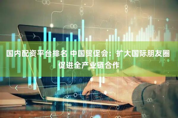 国内配资平台排名 中国贸促会：扩大国际朋友圈 促进全产业链合作