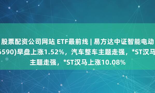 股票配资公司网站 ETF最前线 | 易方达中证智能电动汽车ETF(516590)早盘上涨1.52%，汽车整车主题走强，*ST汉马上涨10.08%