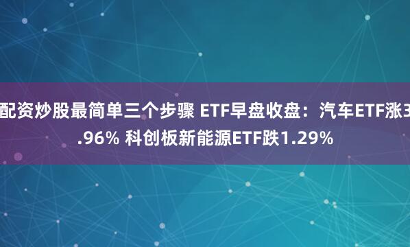 配资炒股最简单三个步骤 ETF早盘收盘：汽车ETF涨3.96% 科创板新能源ETF跌1.29%