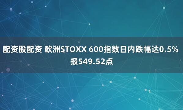 配资股配资 欧洲STOXX 600指数日内跌幅达0.5% 报549.52点