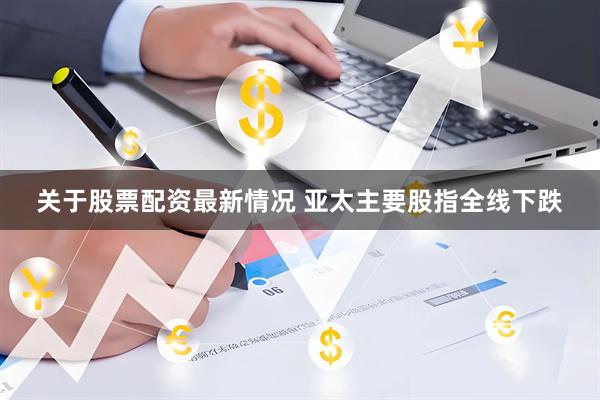 关于股票配资最新情况 亚太主要股指全线下跌