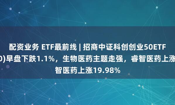 配资业务 ETF最前线 | 招商中证科创创业50ETF(588300)早盘下跌1.1%，生物医药主题走强，睿智医药上涨19.98%