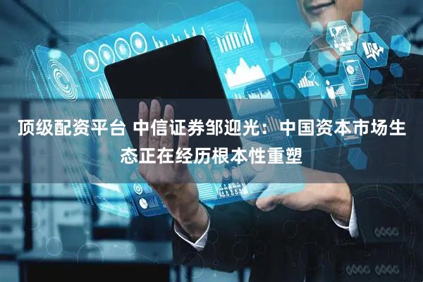顶级配资平台 中信证券邹迎光：中国资本市场生态正在经历根本性重塑