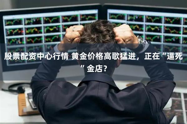 股票配资中心行情 黄金价格高歌猛进，正在“逼死”金店？