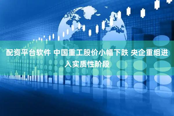配资平台软件 中国重工股价小幅下跌 央企重组进入实质性阶段