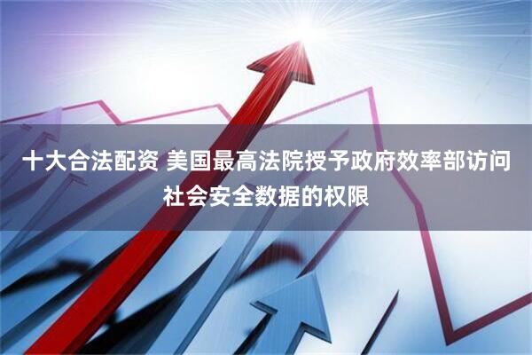 十大合法配资 美国最高法院授予政府效率部访问社会安全数据的权限
