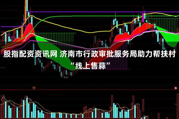 股指配资资讯网 济南市行政审批服务局助力帮扶村“线上售蒜”