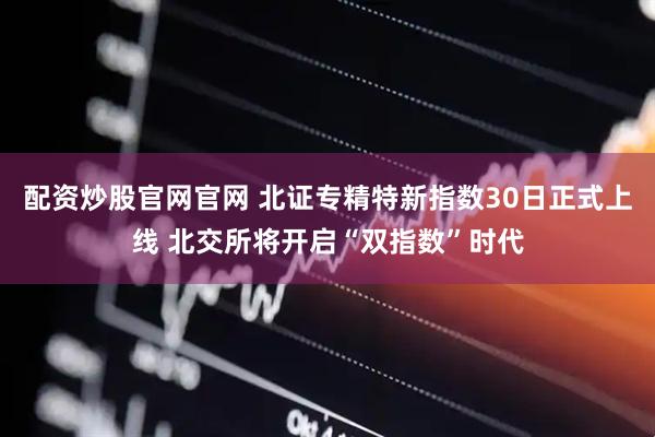 配资炒股官网官网 北证专精特新指数30日正式上线 北交所将开启“双指数”时代