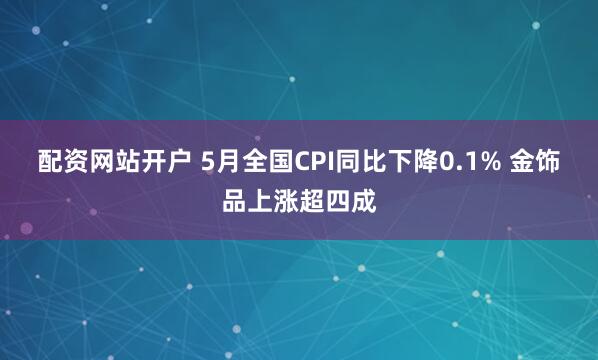 配资网站开户 5月全国CPI同比下降0.1% 金饰品上涨超四成