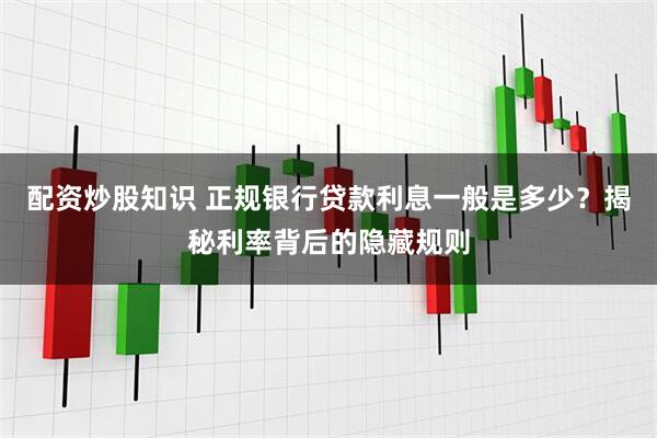 配资炒股知识 正规银行贷款利息一般是多少？揭秘利率背后的隐藏规则