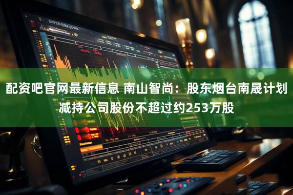 配资吧官网最新信息 南山智尚：股东烟台南晟计划减持公司股份不超过约253万股