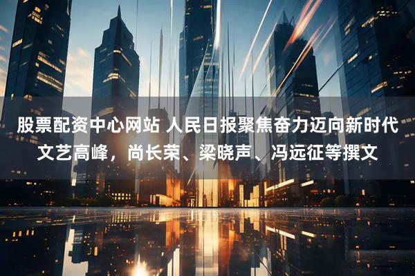 股票配资中心网站 人民日报聚焦奋力迈向新时代文艺高峰，尚长荣、梁晓声、冯远征等撰文