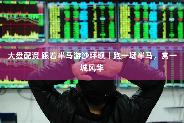 大盘配资 跟着半马游沙坪坝丨跑一场半马，赏一城风华