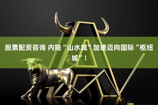 股票配资咨询 内陆“山水城”加速迈向国际“枢纽城”！