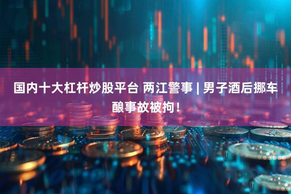 国内十大杠杆炒股平台 两江警事 | 男子酒后挪车酿事故被拘！