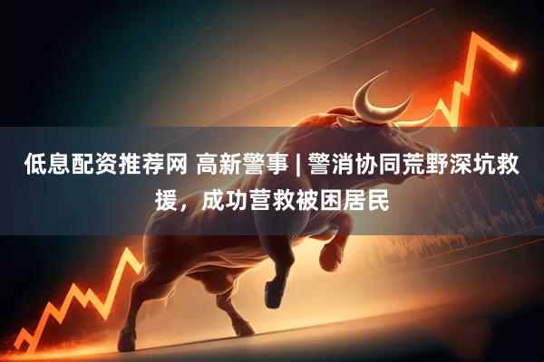 低息配资推荐网 高新警事 | 警消协同荒野深坑救援，成功营救被困居民