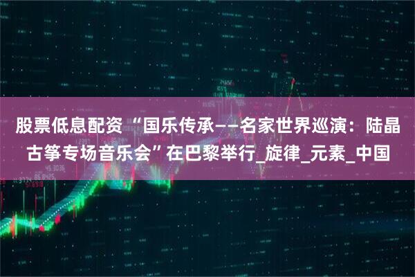 股票低息配资 “国乐传承——名家世界巡演：陆晶古筝专场音乐会”在巴黎举行_旋律_元素_中国