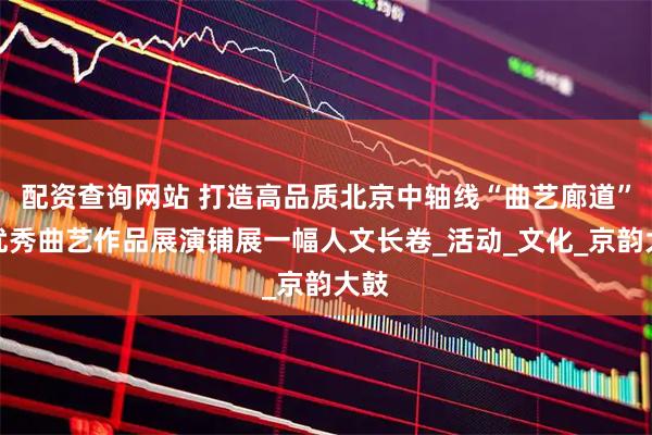 配资查询网站 打造高品质北京中轴线“曲艺廊道”，优秀曲艺作品展演铺展一幅人文长卷_活动_文化_京韵大鼓