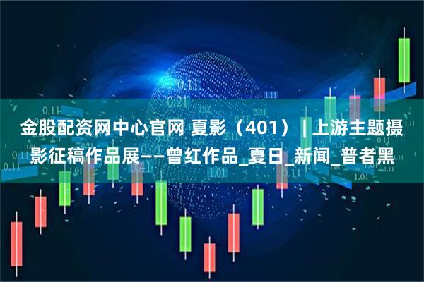 金股配资网中心官网 夏影（401） | 上游主题摄影征稿作品展——曾红作品_夏日_新闻_普者黑