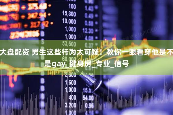 大盘配资 男生这些行为太可疑！教你一眼看穿他是不是gay_健身房_专业_信号