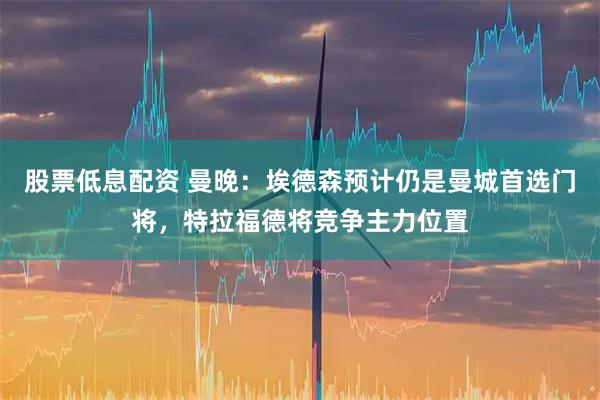 股票低息配资 曼晚：埃德森预计仍是曼城首选门将，特拉福德将竞争主力位置