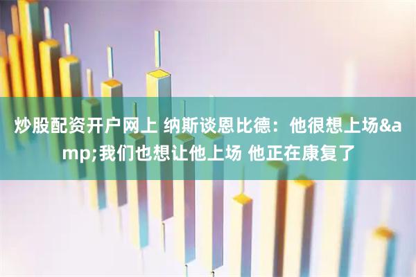炒股配资开户网上 纳斯谈恩比德：他很想上场&我们也想让他上场 他正在康复了