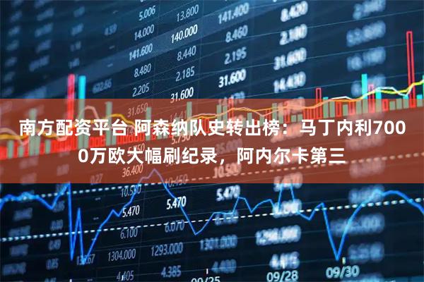 南方配资平台 阿森纳队史转出榜:马丁内利7000万欧大幅刷纪录,阿内尔卡第三